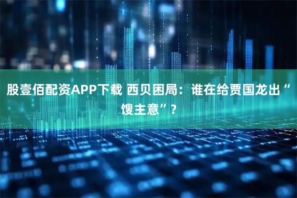 股壹佰配资APP下载 西贝困局：谁在给贾国龙出“馊主意”？