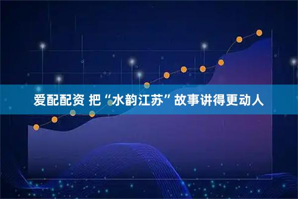爱配配资 把“水韵江苏”故事讲得更动人