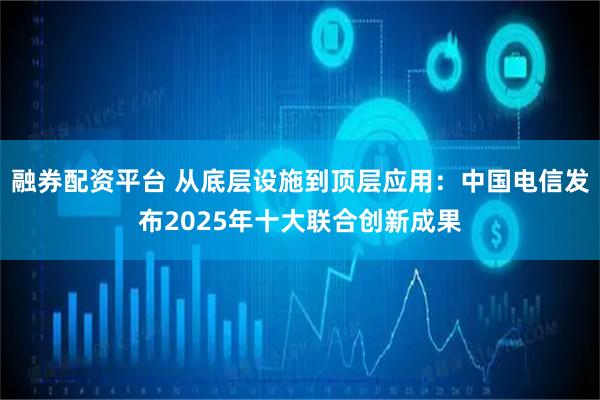 融券配资平台 从底层设施到顶层应用:中国电信发布2025年十大联合创新成果
