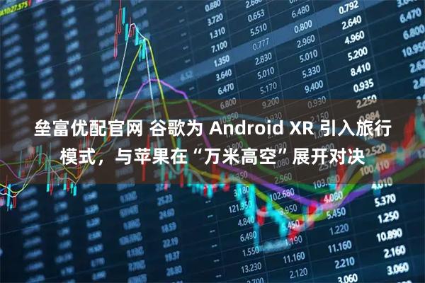 垒富优配官网 谷歌为 Android XR 引入旅行模式，与苹果在“万米高空”展开对决