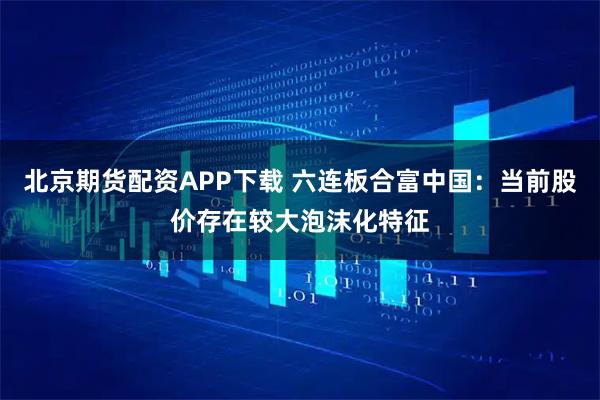 北京期货配资APP下载 六连板合富中国：当前股价存在较大泡沫化特征