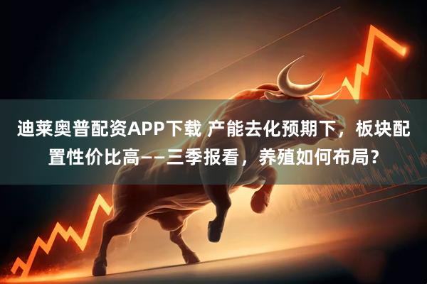 迪莱奥普配资APP下载 产能去化预期下，板块配置性价比高——三季报看，养殖如何布局？