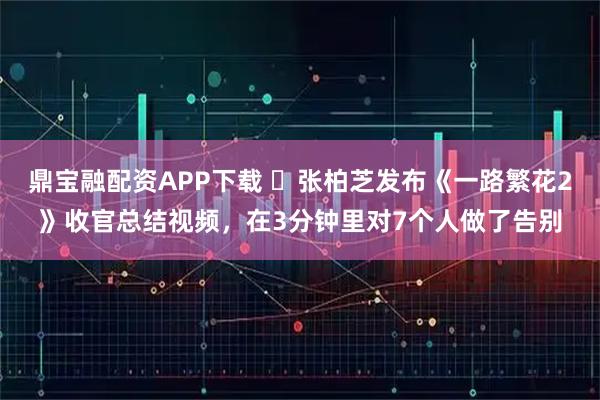 鼎宝融配资APP下载 ​张柏芝发布《一路繁花2》收官总结视频，在3分钟里对7个人做了告别