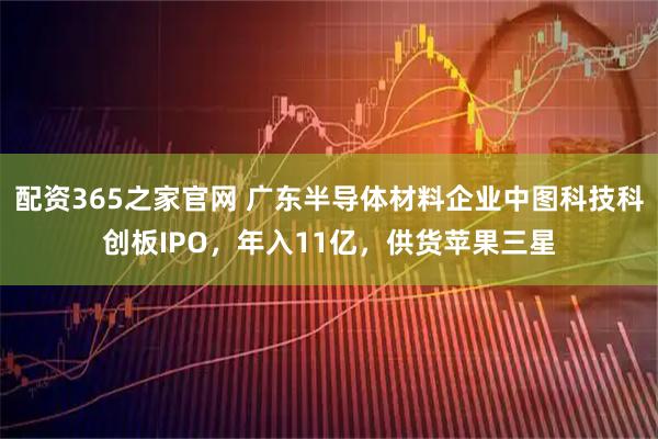 配资365之家官网 广东半导体材料企业中图科技科创板IPO,年入11亿,供货苹果三星