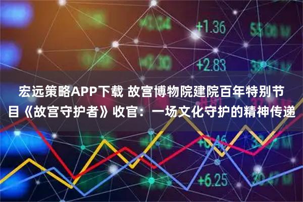 宏远策略APP下载 故宫博物院建院百年特别节目《故宫守护者》收官：一场文化守护的精神传递
