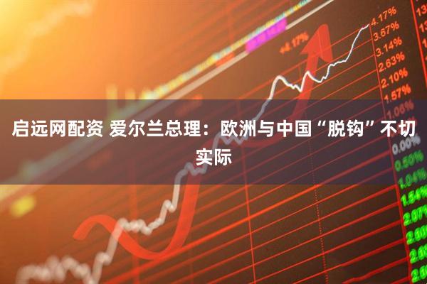 启远网配资 爱尔兰总理：欧洲与中国“脱钩”不切实际