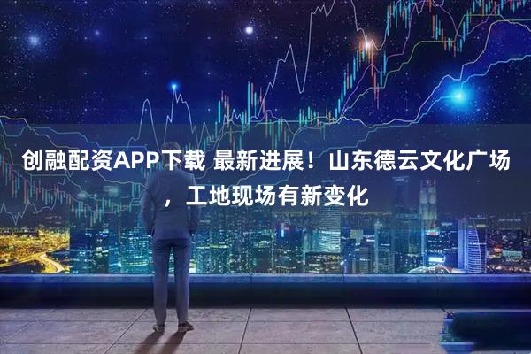 创融配资APP下载 最新进展！山东德云文化广场，工地现场有新变化