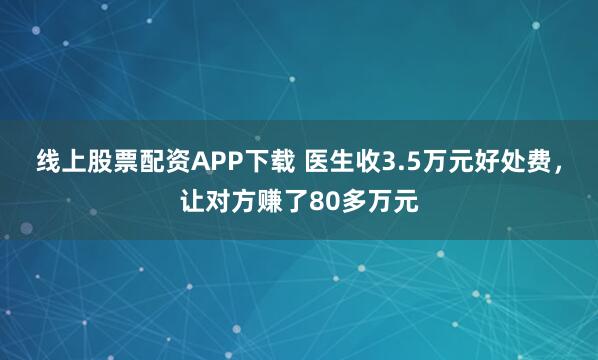 线上股票配资APP下载 医生收3.5万元好处费,让对方赚了80多万元