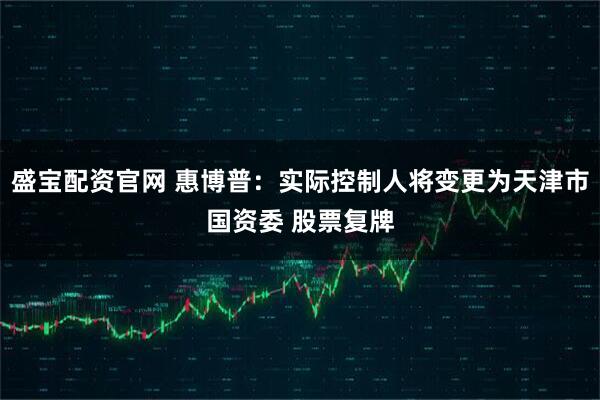 盛宝配资官网 惠博普：实际控制人将变更为天津市国资委 股票复牌