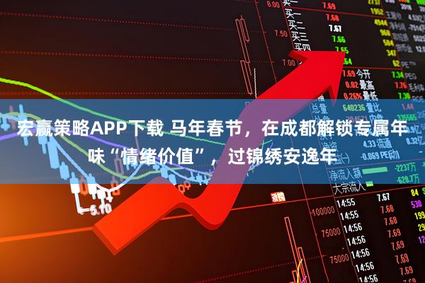宏赢策略APP下载 马年春节，在成都解锁专属年味“情绪价值”，过锦绣安逸年