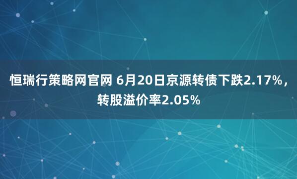 恒瑞行策略网官网 6月20日京源转债下跌2.17%，转股溢价率2.05%