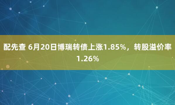 配先查 6月20日博瑞转债上涨1.85%,转股溢价率1.26%