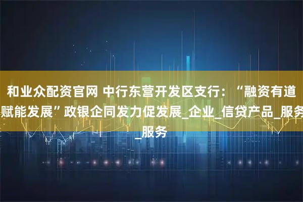 和业众配资官网 中行东营开发区支行：“融资有道 赋能发展”政银企同发力促发展_企业_信贷产品_服务