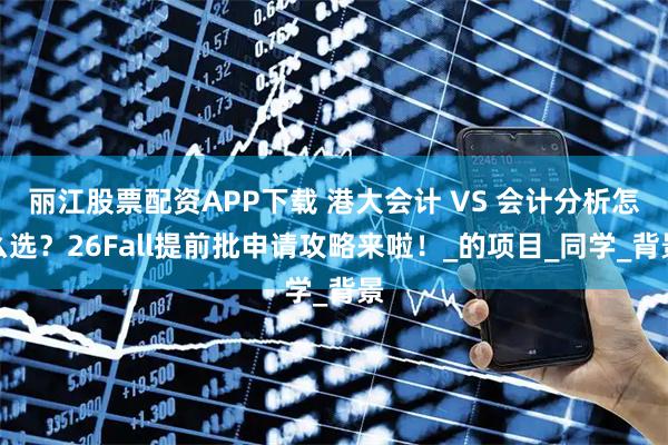 丽江股票配资APP下载 港大会计 VS 会计分析怎么选？26Fall提前批申请攻略来啦！_的项目_同学_背景
