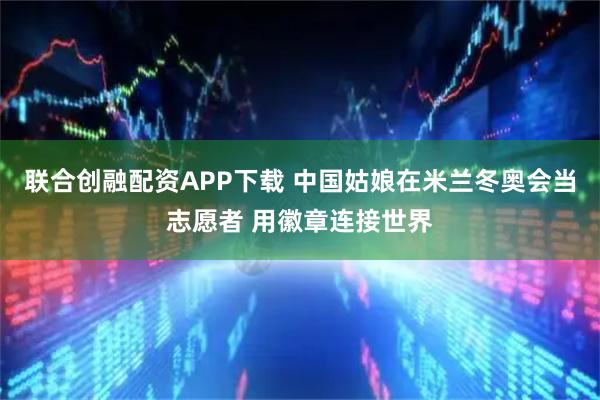 联合创融配资APP下载 中国姑娘在米兰冬奥会当志愿者 用徽章连接世界