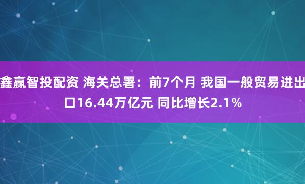 鑫赢智投配资 海关总署：前7个月 我国一般贸易进出口16.44万亿元 同比增长2.1%