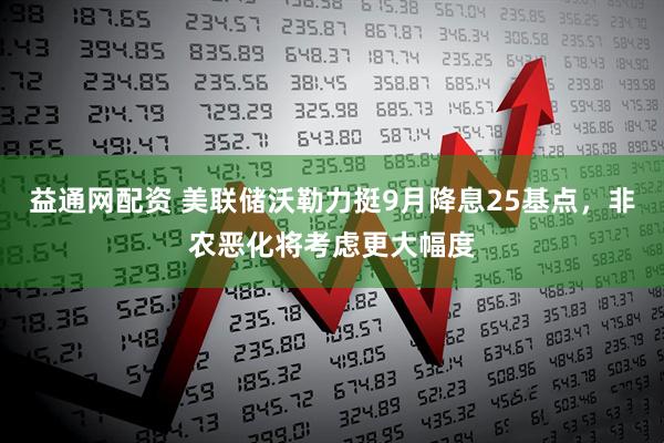 益通网配资 美联储沃勒力挺9月降息25基点，非农恶化将考虑更大幅度