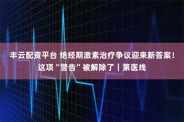 丰云配资平台 绝经期激素治疗争议迎来新答案！这项“警告”被解除了｜第医线