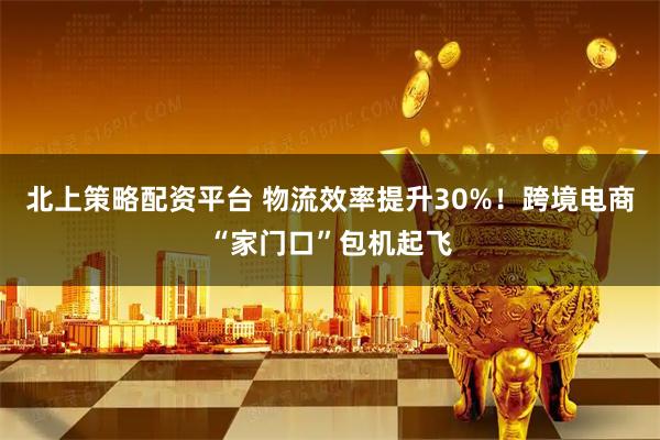 北上策略配资平台 物流效率提升30%!跨境电商“家门口”包机起飞