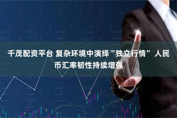 千茂配资平台 复杂环境中演绎“独立行情” 人民币汇率韧性持续增强
