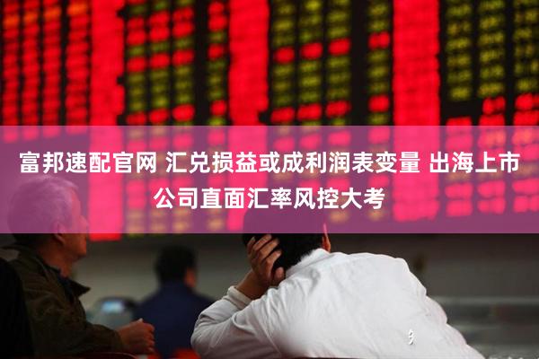富邦速配官网 汇兑损益或成利润表变量 出海上市公司直面汇率风控大考